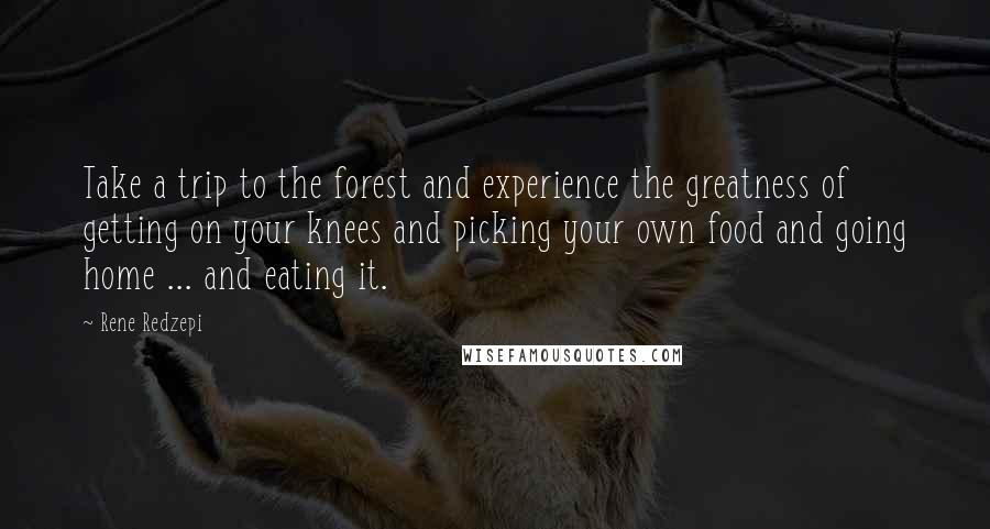 Rene Redzepi Quotes: Take a trip to the forest and experience the greatness of getting on your knees and picking your own food and going home ... and eating it.