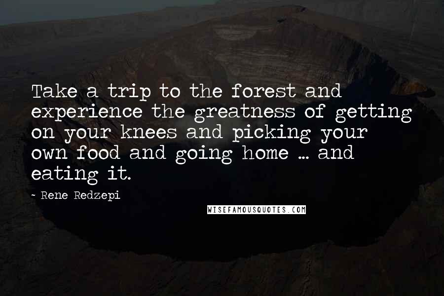 Rene Redzepi Quotes: Take a trip to the forest and experience the greatness of getting on your knees and picking your own food and going home ... and eating it.