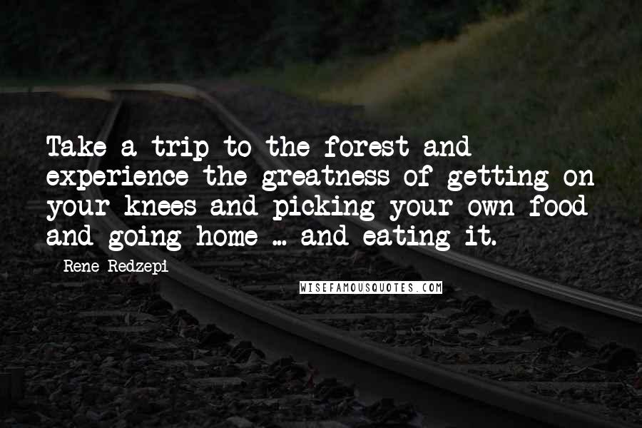 Rene Redzepi Quotes: Take a trip to the forest and experience the greatness of getting on your knees and picking your own food and going home ... and eating it.