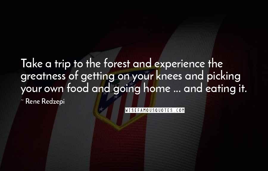 Rene Redzepi Quotes: Take a trip to the forest and experience the greatness of getting on your knees and picking your own food and going home ... and eating it.