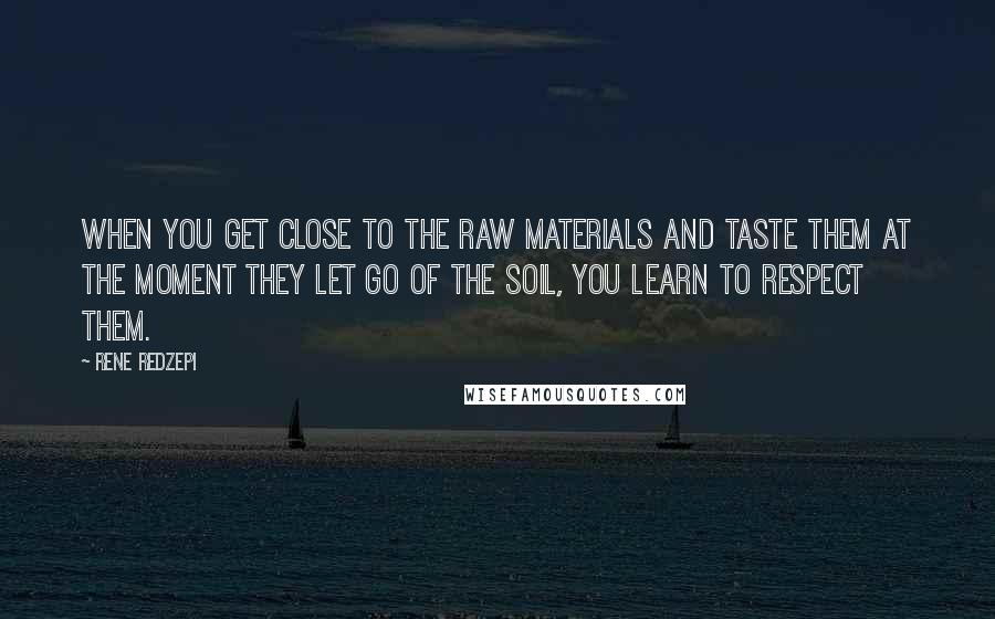 Rene Redzepi Quotes: When you get close to the raw materials and taste them at the moment they let go of the soil, you learn to respect them.