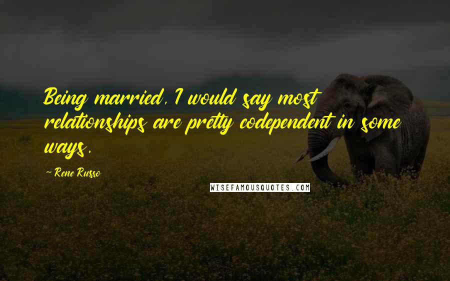 Rene Russo Quotes: Being married, I would say most relationships are pretty codependent in some ways.