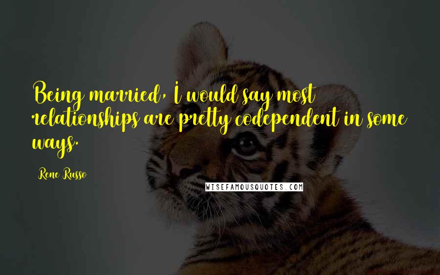 Rene Russo Quotes: Being married, I would say most relationships are pretty codependent in some ways.