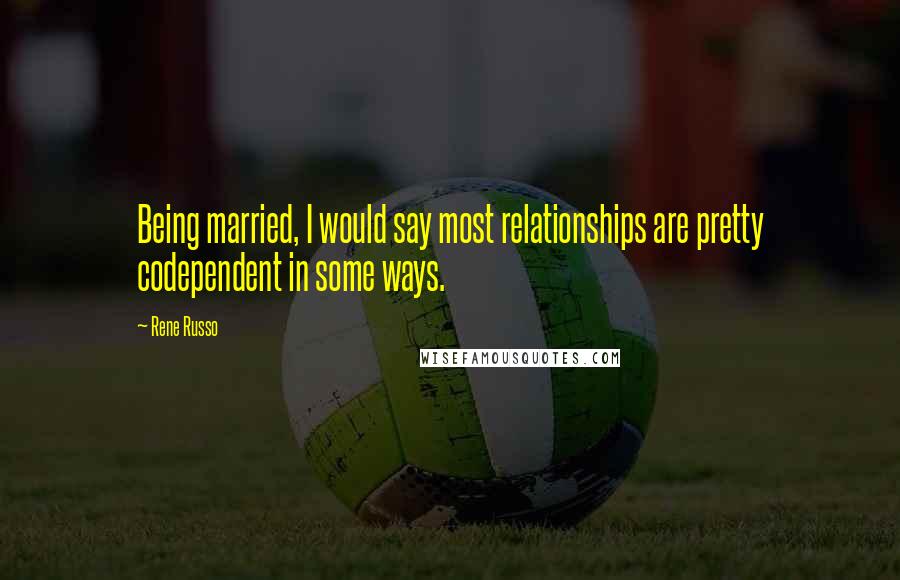 Rene Russo Quotes: Being married, I would say most relationships are pretty codependent in some ways.