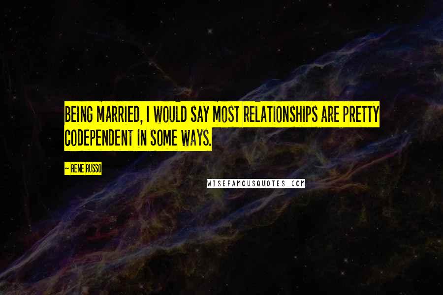 Rene Russo Quotes: Being married, I would say most relationships are pretty codependent in some ways.
