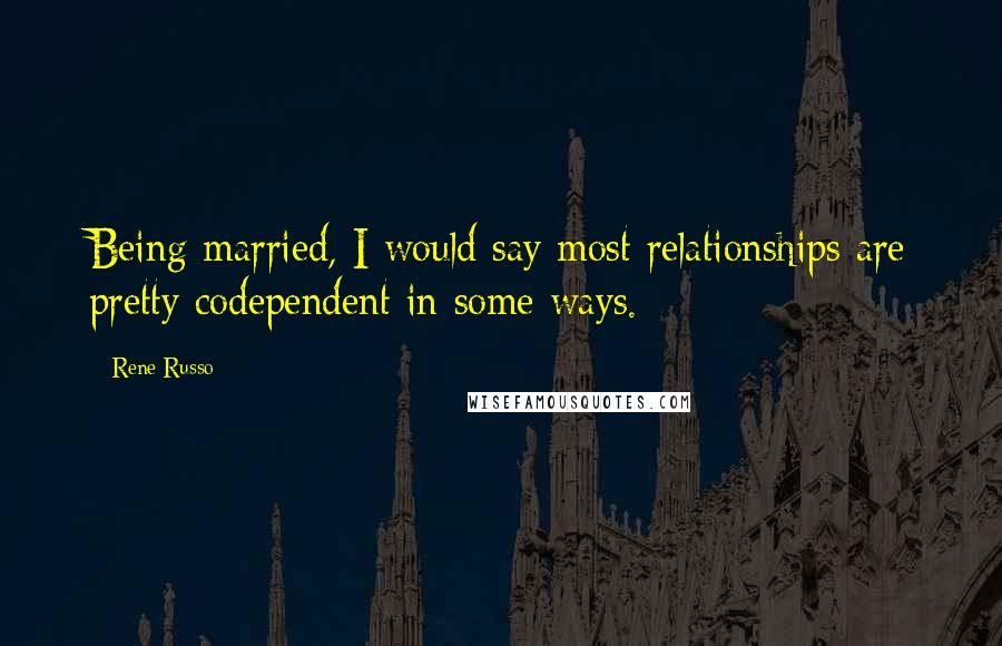 Rene Russo Quotes: Being married, I would say most relationships are pretty codependent in some ways.