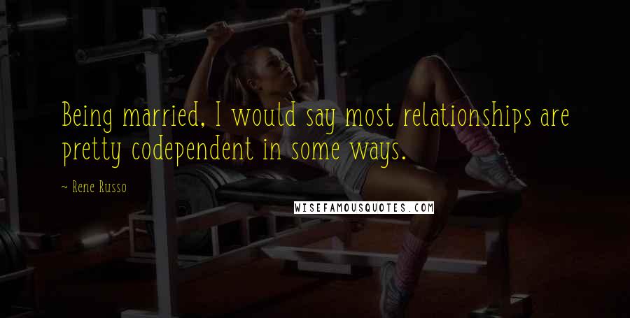 Rene Russo Quotes: Being married, I would say most relationships are pretty codependent in some ways.