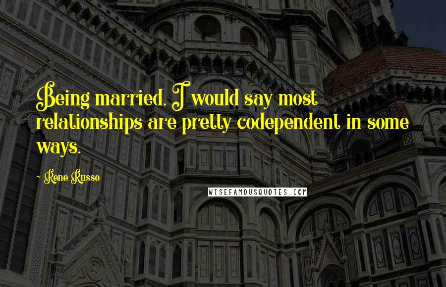 Rene Russo Quotes: Being married, I would say most relationships are pretty codependent in some ways.