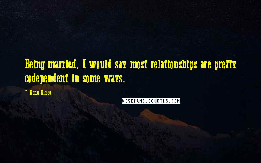 Rene Russo Quotes: Being married, I would say most relationships are pretty codependent in some ways.