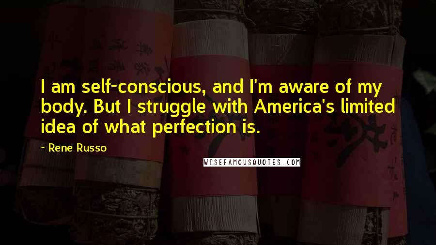 Rene Russo Quotes: I am self-conscious, and I'm aware of my body. But I struggle with America's limited idea of what perfection is.