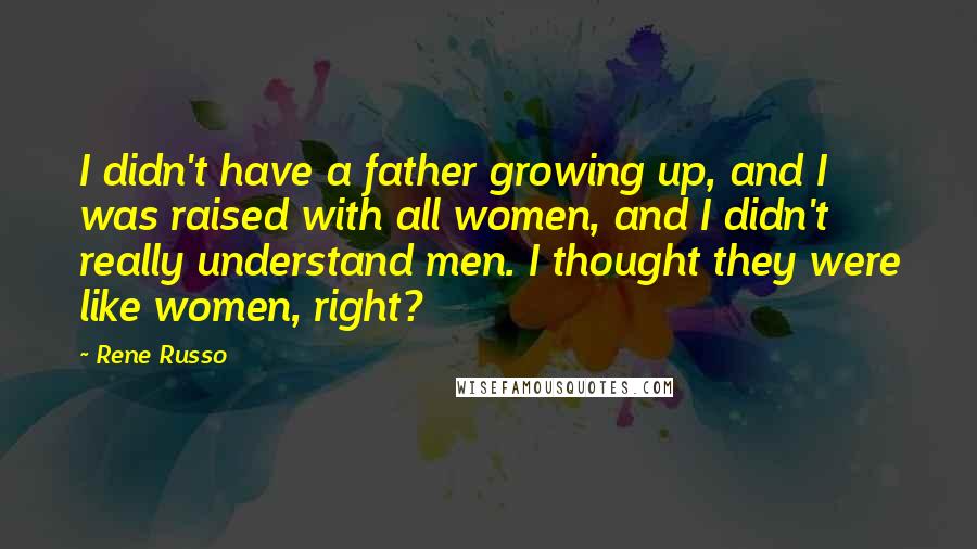 Rene Russo Quotes: I didn't have a father growing up, and I was raised with all women, and I didn't really understand men. I thought they were like women, right?