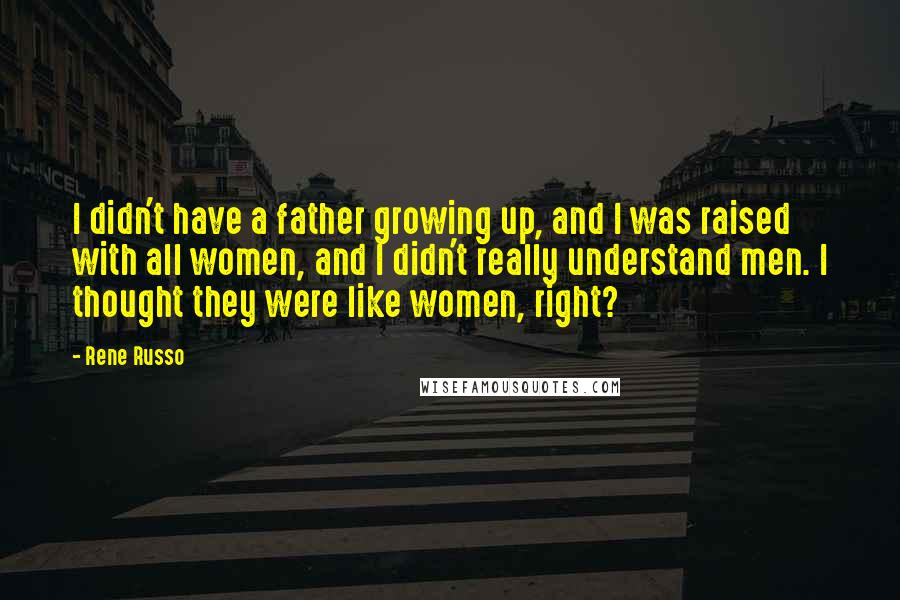 Rene Russo Quotes: I didn't have a father growing up, and I was raised with all women, and I didn't really understand men. I thought they were like women, right?