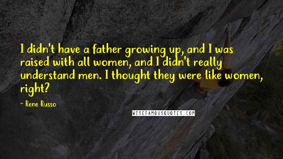 Rene Russo Quotes: I didn't have a father growing up, and I was raised with all women, and I didn't really understand men. I thought they were like women, right?