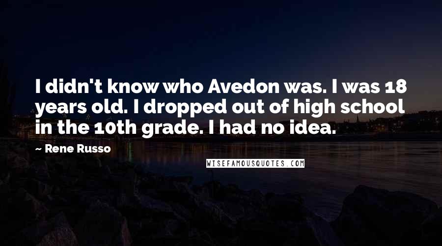 Rene Russo Quotes: I didn't know who Avedon was. I was 18 years old. I dropped out of high school in the 10th grade. I had no idea.