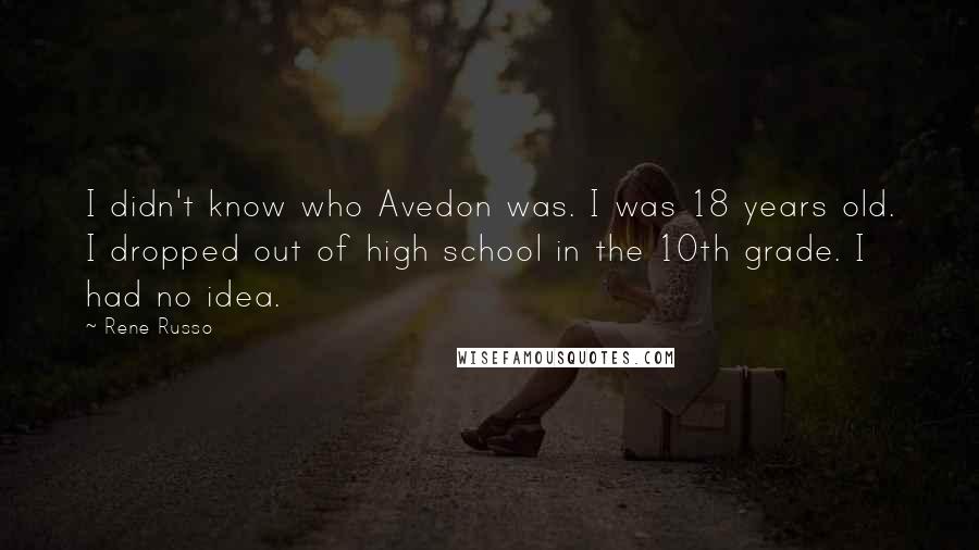 Rene Russo Quotes: I didn't know who Avedon was. I was 18 years old. I dropped out of high school in the 10th grade. I had no idea.