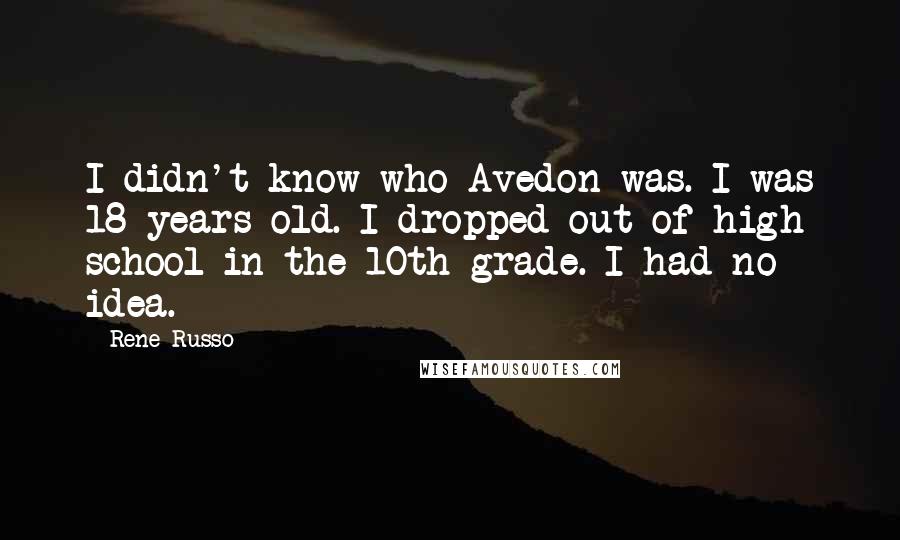 Rene Russo Quotes: I didn't know who Avedon was. I was 18 years old. I dropped out of high school in the 10th grade. I had no idea.