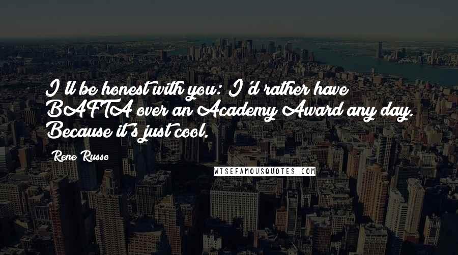 Rene Russo Quotes: I'll be honest with you: I'd rather have BAFTA over an Academy Award any day. Because it's just cool.