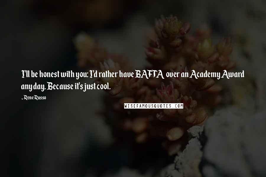 Rene Russo Quotes: I'll be honest with you: I'd rather have BAFTA over an Academy Award any day. Because it's just cool.