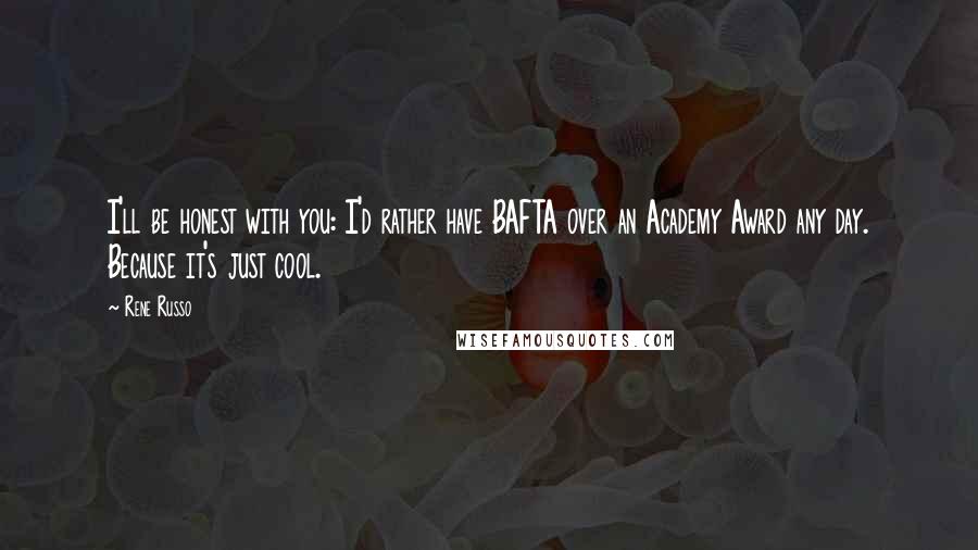 Rene Russo Quotes: I'll be honest with you: I'd rather have BAFTA over an Academy Award any day. Because it's just cool.