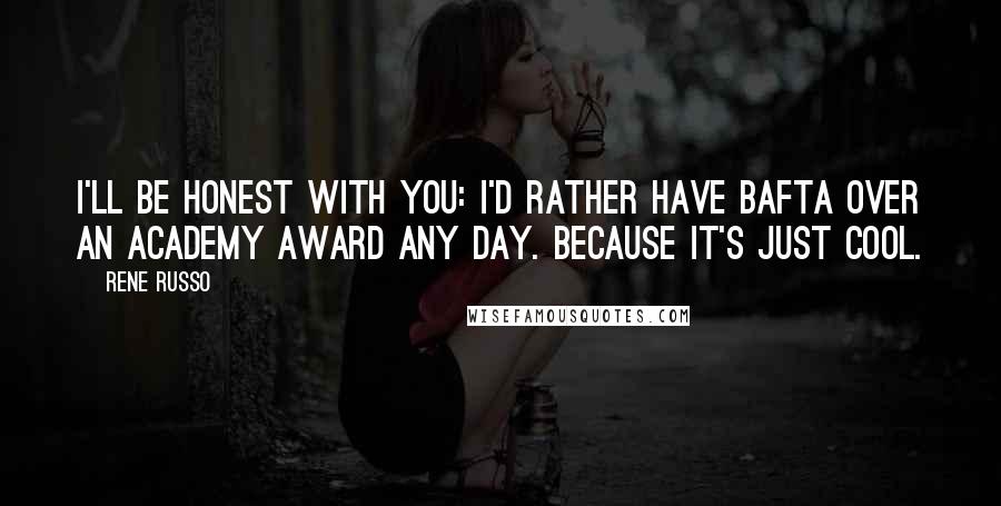 Rene Russo Quotes: I'll be honest with you: I'd rather have BAFTA over an Academy Award any day. Because it's just cool.
