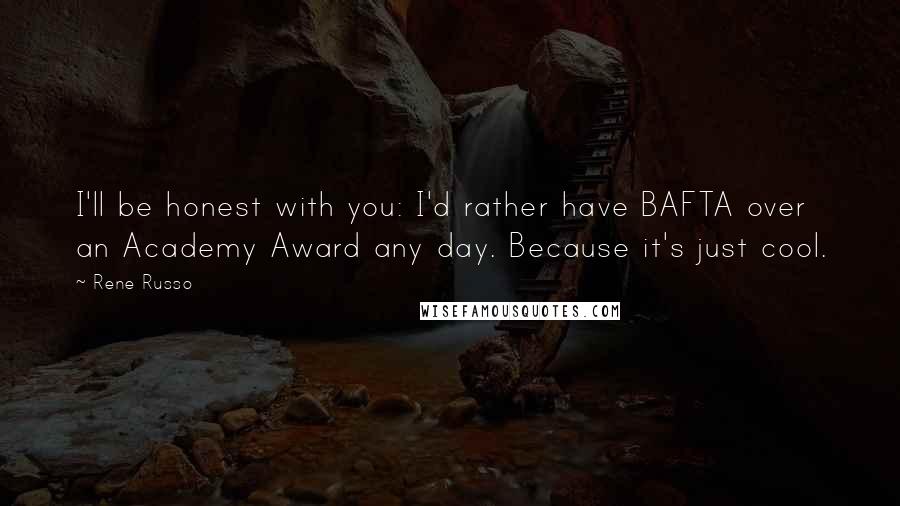 Rene Russo Quotes: I'll be honest with you: I'd rather have BAFTA over an Academy Award any day. Because it's just cool.