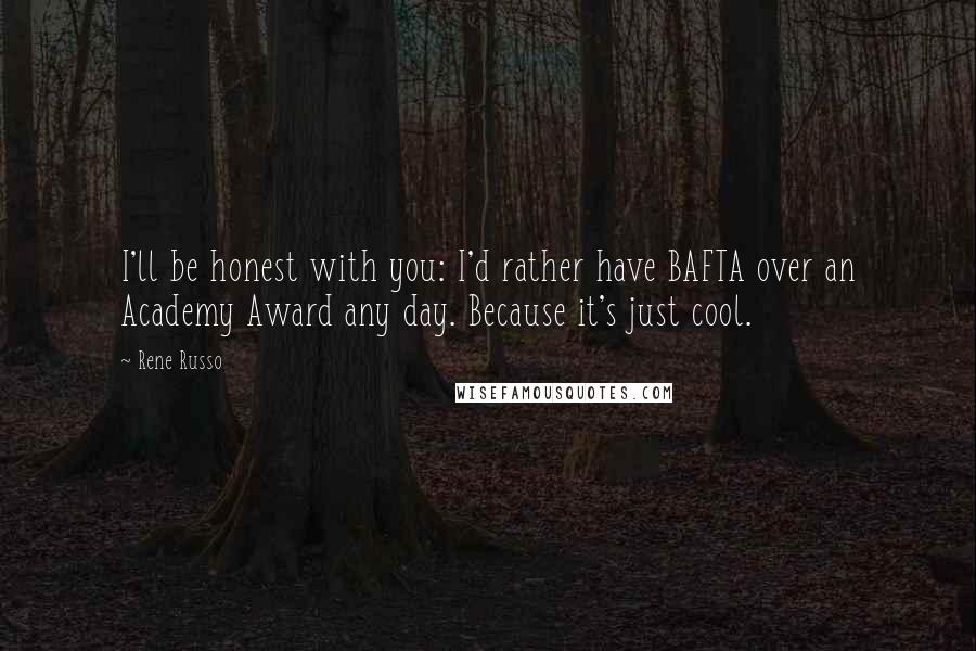 Rene Russo Quotes: I'll be honest with you: I'd rather have BAFTA over an Academy Award any day. Because it's just cool.