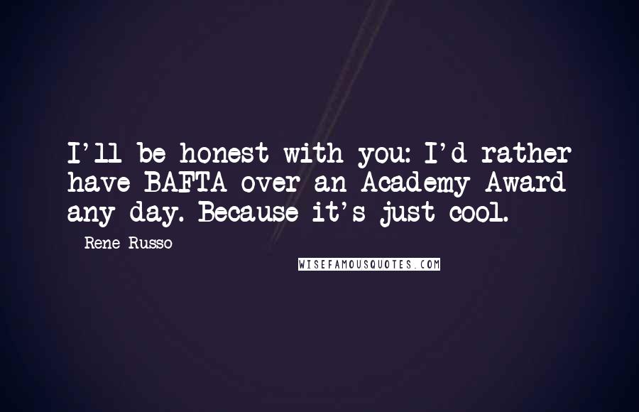 Rene Russo Quotes: I'll be honest with you: I'd rather have BAFTA over an Academy Award any day. Because it's just cool.