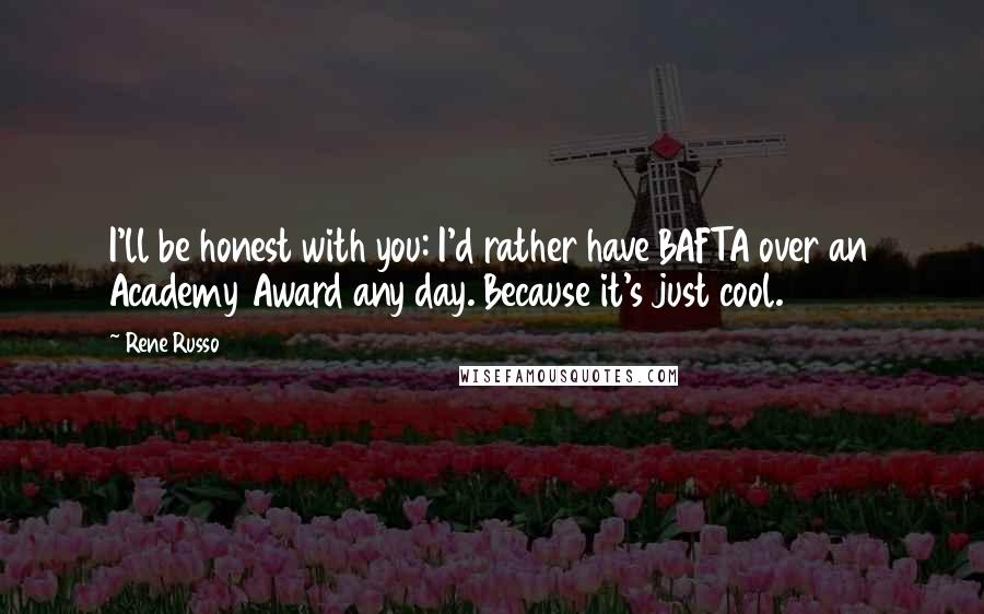 Rene Russo Quotes: I'll be honest with you: I'd rather have BAFTA over an Academy Award any day. Because it's just cool.