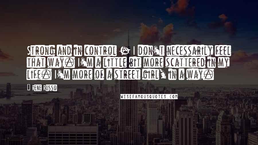 Rene Russo Quotes: Strong and in control - I don't necessarily feel that way. I'm a little bit more scattered in my life. I'm more of a street girl, in a way.