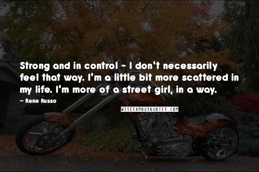 Rene Russo Quotes: Strong and in control - I don't necessarily feel that way. I'm a little bit more scattered in my life. I'm more of a street girl, in a way.