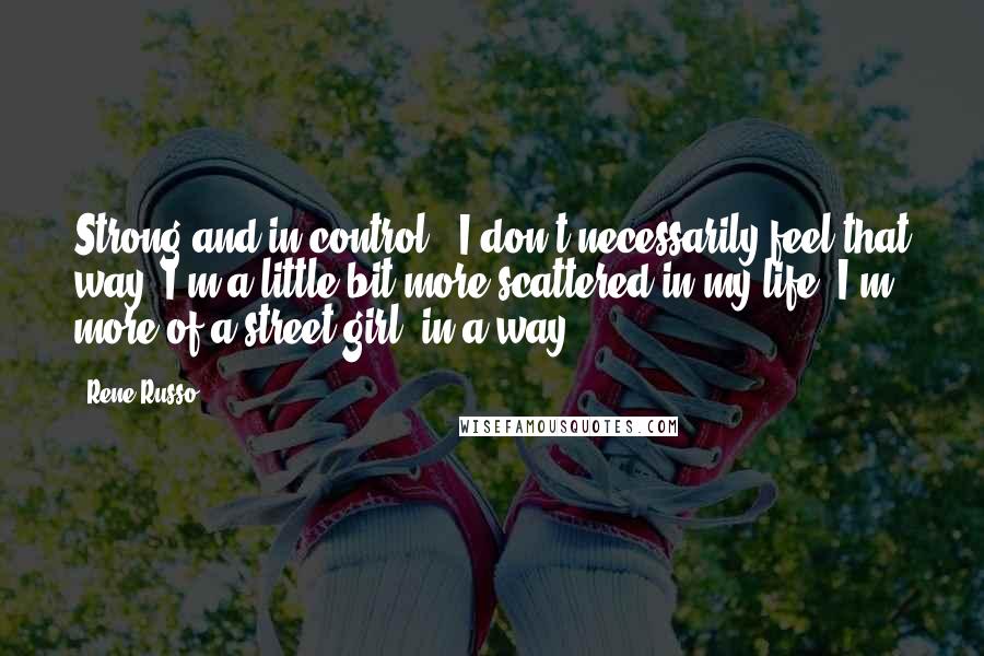 Rene Russo Quotes: Strong and in control - I don't necessarily feel that way. I'm a little bit more scattered in my life. I'm more of a street girl, in a way.