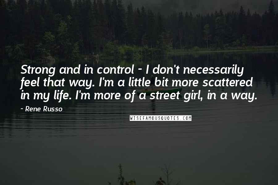 Rene Russo Quotes: Strong and in control - I don't necessarily feel that way. I'm a little bit more scattered in my life. I'm more of a street girl, in a way.