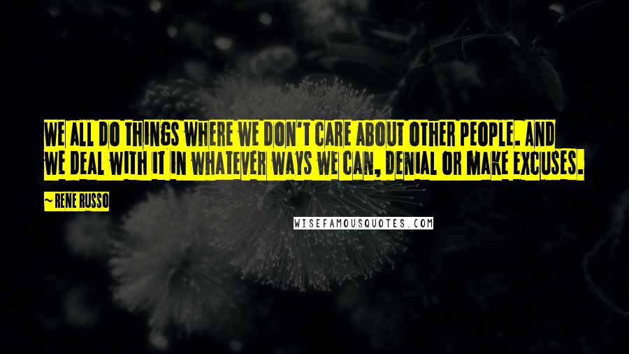 Rene Russo Quotes: We all do things where we don't care about other people. And we deal with it in whatever ways we can, denial or make excuses.