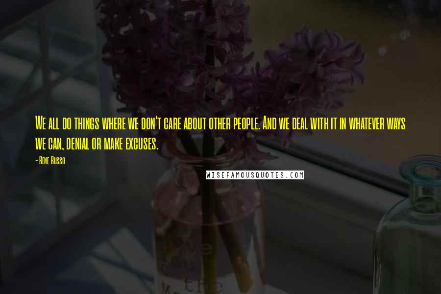 Rene Russo Quotes: We all do things where we don't care about other people. And we deal with it in whatever ways we can, denial or make excuses.