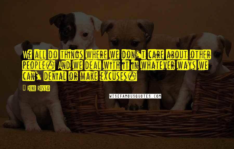 Rene Russo Quotes: We all do things where we don't care about other people. And we deal with it in whatever ways we can, denial or make excuses.