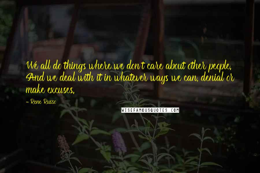 Rene Russo Quotes: We all do things where we don't care about other people. And we deal with it in whatever ways we can, denial or make excuses.