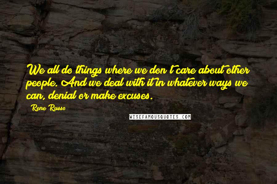 Rene Russo Quotes: We all do things where we don't care about other people. And we deal with it in whatever ways we can, denial or make excuses.