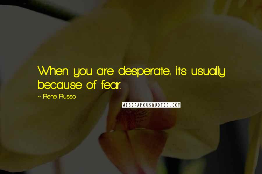 Rene Russo Quotes: When you are desperate, it's usually because of fear.