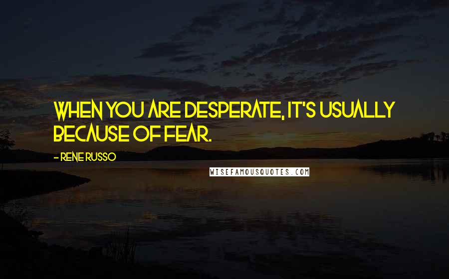 Rene Russo Quotes: When you are desperate, it's usually because of fear.