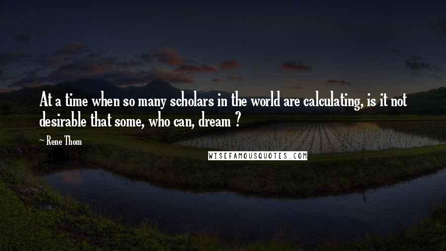 Rene Thom Quotes: At a time when so many scholars in the world are calculating, is it not desirable that some, who can, dream ?