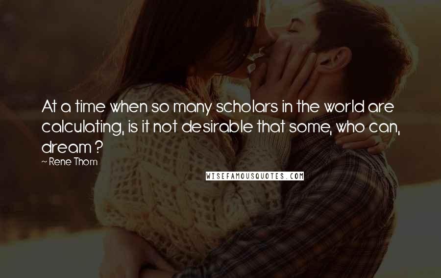 Rene Thom Quotes: At a time when so many scholars in the world are calculating, is it not desirable that some, who can, dream ?