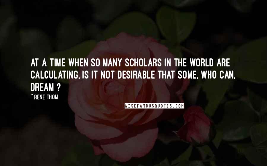 Rene Thom Quotes: At a time when so many scholars in the world are calculating, is it not desirable that some, who can, dream ?