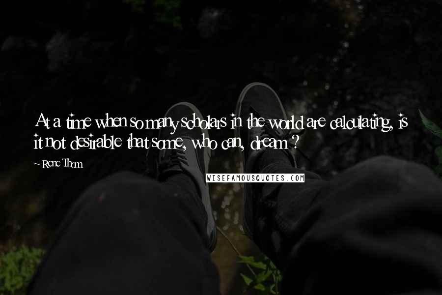 Rene Thom Quotes: At a time when so many scholars in the world are calculating, is it not desirable that some, who can, dream ?