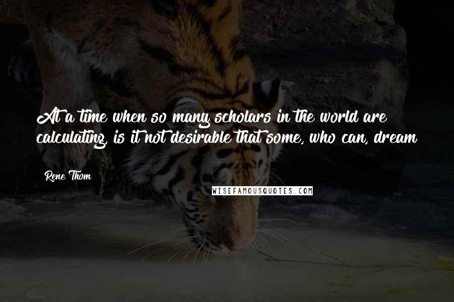 Rene Thom Quotes: At a time when so many scholars in the world are calculating, is it not desirable that some, who can, dream ?