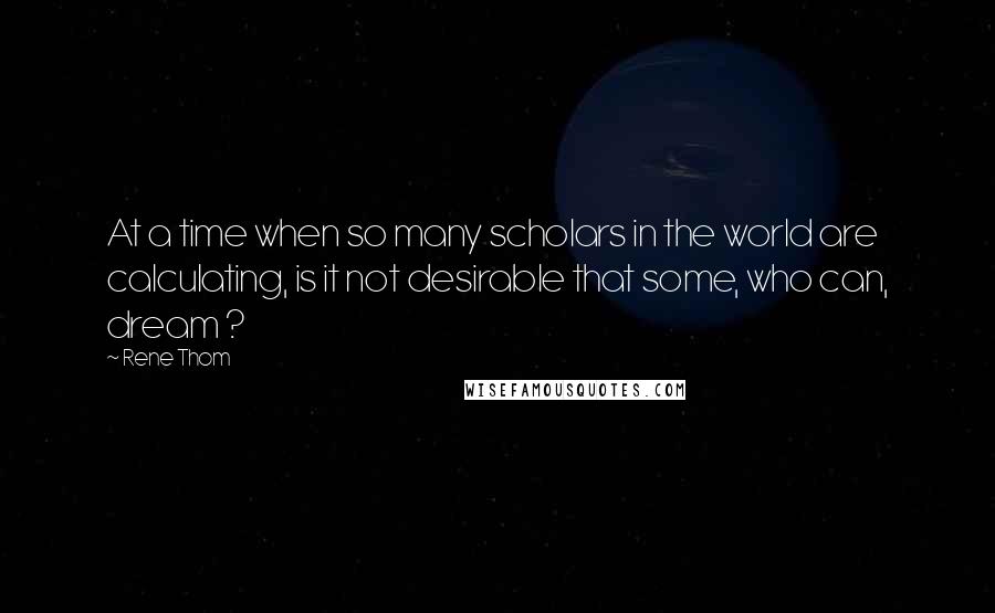 Rene Thom Quotes: At a time when so many scholars in the world are calculating, is it not desirable that some, who can, dream ?