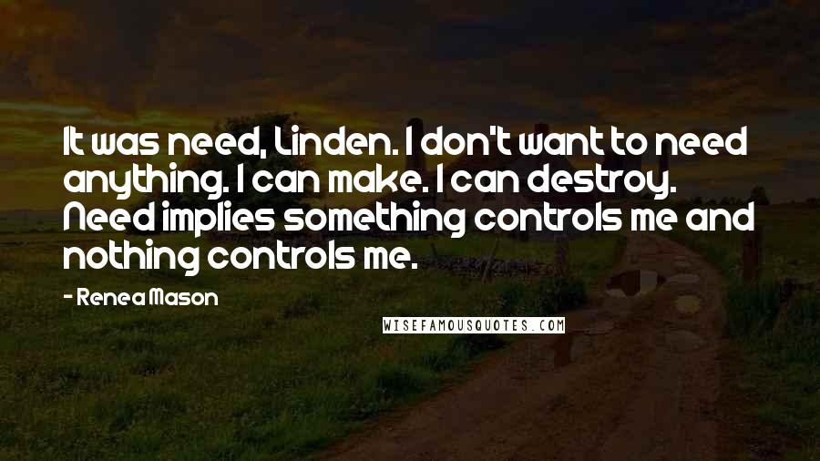 Renea Mason Quotes: It was need, Linden. I don't want to need anything. I can make. I can destroy. Need implies something controls me and nothing controls me.