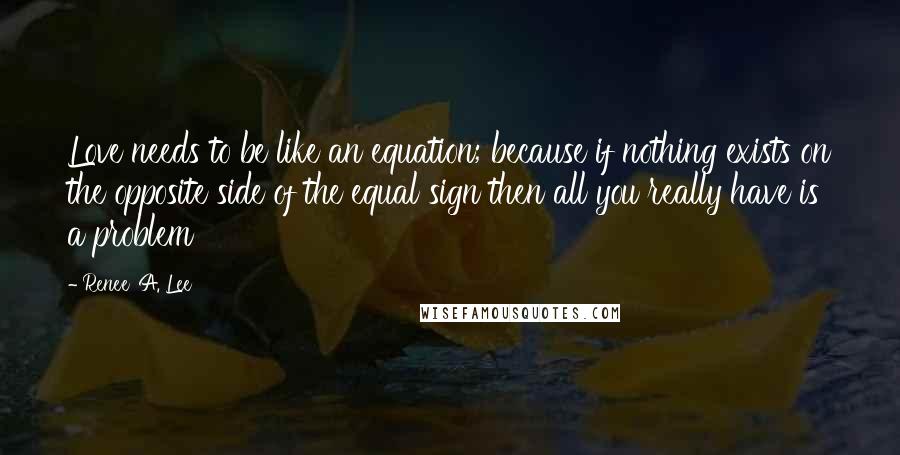Renee' A. Lee Quotes: Love needs to be like an equation; because if nothing exists on the opposite side of the equal sign then all you really have is a problem