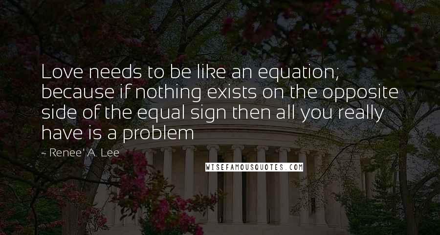 Renee' A. Lee Quotes: Love needs to be like an equation; because if nothing exists on the opposite side of the equal sign then all you really have is a problem