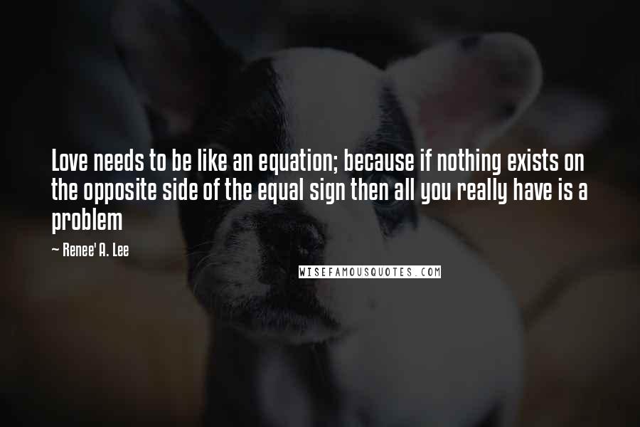 Renee' A. Lee Quotes: Love needs to be like an equation; because if nothing exists on the opposite side of the equal sign then all you really have is a problem