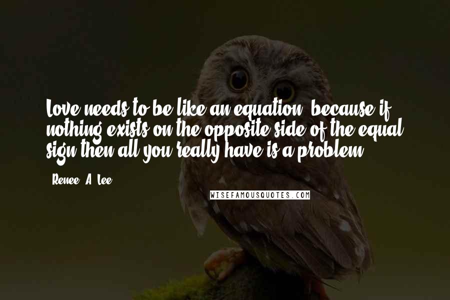 Renee' A. Lee Quotes: Love needs to be like an equation; because if nothing exists on the opposite side of the equal sign then all you really have is a problem